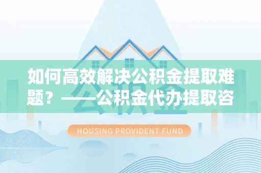 竹南如何高效解决公积金提取难题？——公积金代办提取咨询服务全解析