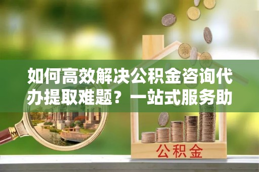 竹南如何高效解决公积金咨询代办提取难题？一站式服务助您轻松搞定
