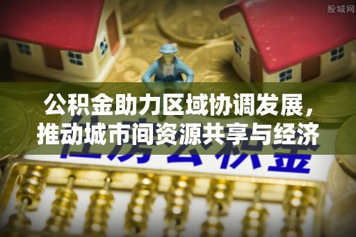 竹南公积金助力区域协调发展，推动城市间资源共享与经济均衡发展