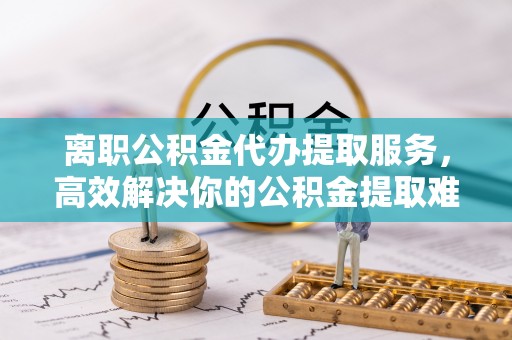 竹南离职公积金代办提取服务，高效解决你的公积金提取难题