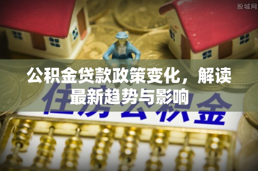 竹南公积金贷款政策变化，解读最新趋势与影响