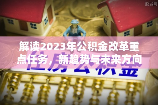 竹南解读2023年公积金改革重点任务，新趋势与未来方向