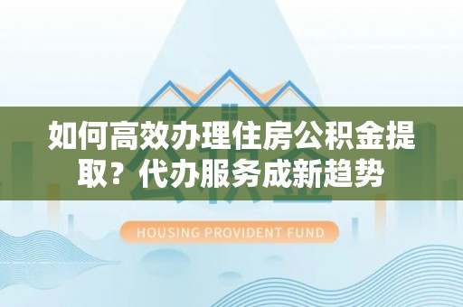 竹南如何高效办理住房公积金提取？代办服务成新趋势