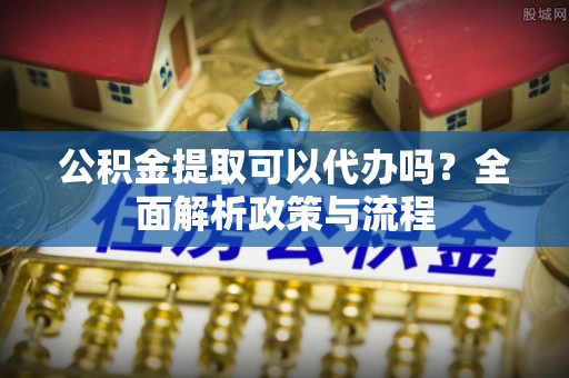 竹南公积金提取可以代办吗？全面解析政策与流程