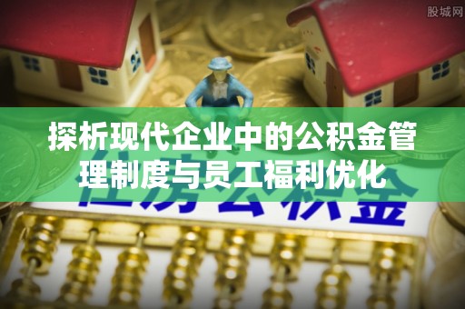 竹南探析现代企业中的公积金管理制度与员工福利优化