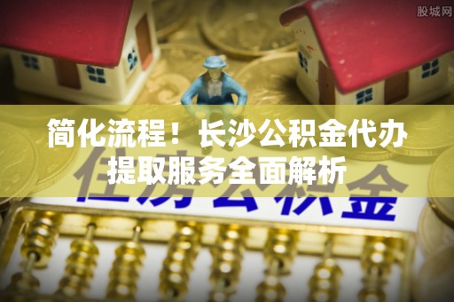 竹南简化流程！长沙公积金代办提取服务全面解析